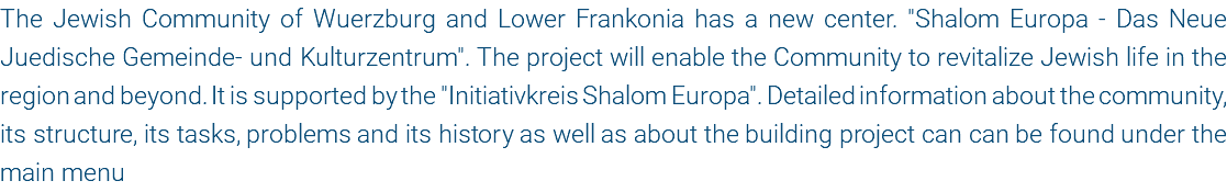 The Jewish Community of Wuerzburg and Lower Frankonia has a new center. "Shalom Europa - Das Neue Juedische Gemeinde- und Kulturzentrum". The project will enable the Community to revitalize Jewish life in the region and beyond. It is supported by the "Initiativkreis Shalom Europa". Detailed information about the community, its structure, its tasks, problems and its history as well as about the building project can can be found under the main menu