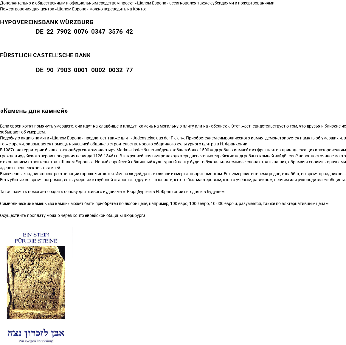 Дополнительно к общественным и официальным средствам проект «Шалом Европа» ассигновался также субсидиями и пожертвованиями. Пожертвования для центра «Шалом Европа» можно переводить на Конто: HypoVereinsbank Würzburg DE 22 7902 0076 0347 3576 42 Fürstlich Castell'sche Bank DE 90 7903 0001 0002 0032 77 «Камень для камней» Если евреи хотят помянуть умершего, они идут на кладбище и кладут камень на могильную плиту или на «обелиск». Этот жест свидетельствует о том, что друзья и близкие не забывают об умершем. Подобную акцию памяти «Шалом Европа» предлагает также для «Judensteine aus der Pleich». Приобретением символического камня демонстрируется память об умерших и, в то же время, оказывается помощь нынешней общине в строительстве нового общинного культурного центра в Н. Франконии. В 1987 г. на территории бывшего вюрцбургского монастыря Markuskloster было найдено в общем более 1500 надгробных камней и их фрагментов, принадлежащих к захоронениям граждан иудейского вероисповедания периода 1126-1346 гг. Эта крупнейшая в мире находка средневековых еврейских надгробных камней найдёт своё новое постоянное место с окончанием строительства «Шалом Европы». Новый еврейский общинный культурный центр будет в буквальном смысле слова стоять на них, обрамляя своими корпусами «депо» средневековых камней. Высеченные надписи после реставрации хорошо читаются. Имена людей, даты их жизни и смерти говорят о многом. Есть умершие во время родов, в шаббат, во время праздников... Есть убитые во время погромов, есть умершие в глубокой старости, а другие — в юности, кто-то был мастеровым, кто-то учёным, раввином, певчим или руководителем общины. Такая память помогает создать основу для живого иудаизма в Вюрцбурге и в Н. Франконии сегодня и в будущем. Символический камень «за камни» может быть приобретён по любой цене, например, 100 евро, 1000 евро, 10 000 евро и, разумеется, также по альтернативным ценам. Осуществить проплату можно через конто еврейской общины Вюрцбурга: ﷯ 